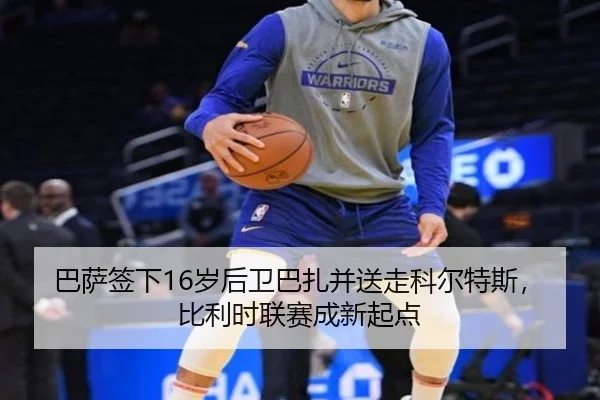 巴萨签下16岁后卫巴扎并送走科尔特斯，比利时联赛成新起点
